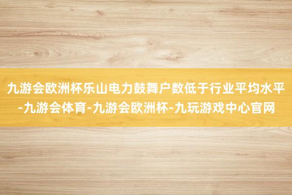 九游会欧洲杯乐山电力鼓舞户数低于行业平均水平-九游会体育-九游会欧洲杯-九玩游戏中心官网