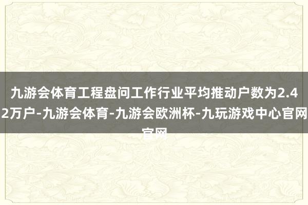 九游会体育工程盘问工作行业平均推动户数为2.42万户-九游会体育-九游会欧洲杯-九玩游戏中心官网