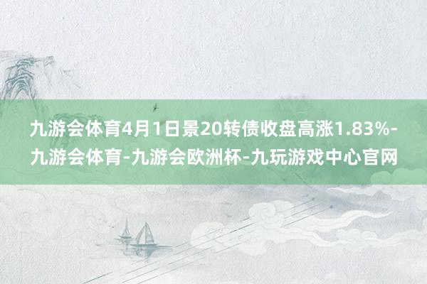 九游会体育4月1日景20转债收盘高涨1.83%-九游会体育-九游会欧洲杯-九玩游戏中心官网