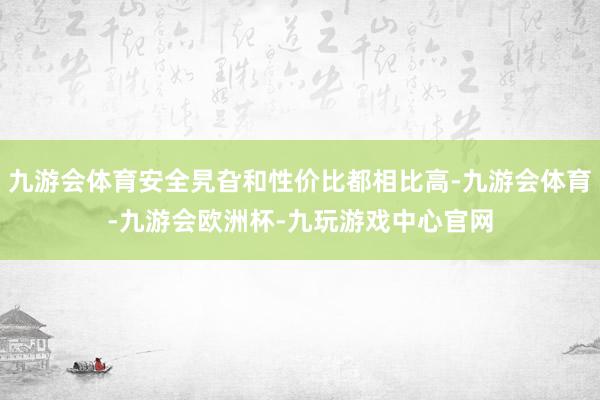 九游会体育安全旯旮和性价比都相比高-九游会体育-九游会欧洲杯-九玩游戏中心官网