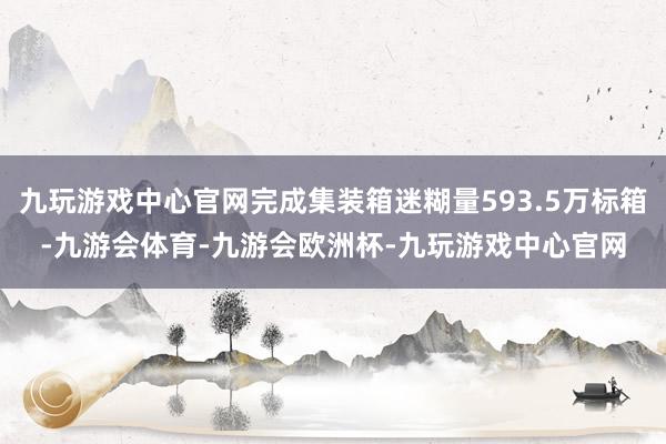 九玩游戏中心官网完成集装箱迷糊量593.5万标箱-九游会体育-九游会欧洲杯-九玩游戏中心官网