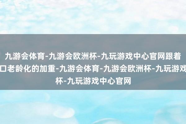 九游会体育-九游会欧洲杯-九玩游戏中心官网跟着东说念主口老龄化的加重-九游会体育-九游会欧洲杯-九玩游戏中心官网