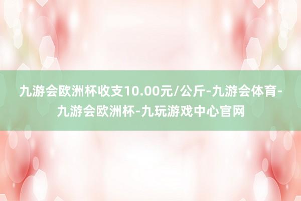 九游会欧洲杯收支10.00元/公斤-九游会体育-九游会欧洲杯-九玩游戏中心官网