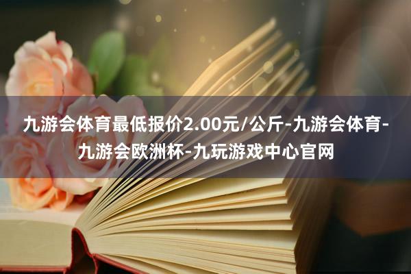 九游会体育最低报价2.00元/公斤-九游会体育-九游会欧洲杯-九玩游戏中心官网