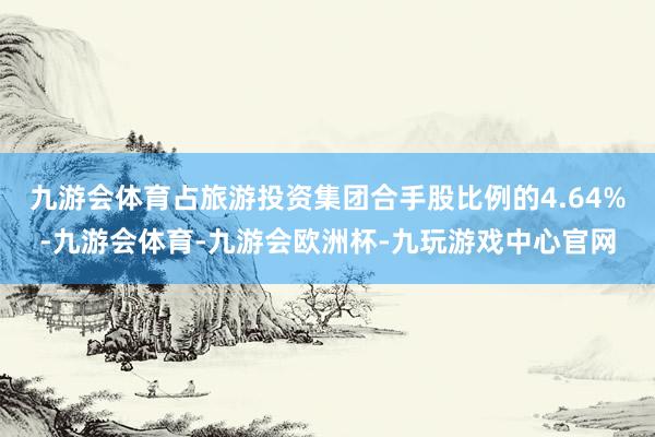 九游会体育占旅游投资集团合手股比例的4.64%-九游会体育-九游会欧洲杯-九玩游戏中心官网