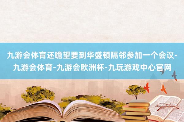 九游会体育还瞻望要到华盛顿隔邻参加一个会议-九游会体育-九游会欧洲杯-九玩游戏中心官网