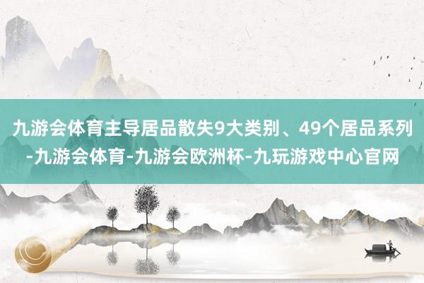 九游会体育主导居品散失9大类别、49个居品系列-九游会体育-九游会欧洲杯-九玩游戏中心官网