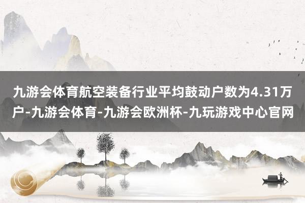 九游会体育航空装备行业平均鼓动户数为4.31万户-九游会体育-九游会欧洲杯-九玩游戏中心官网