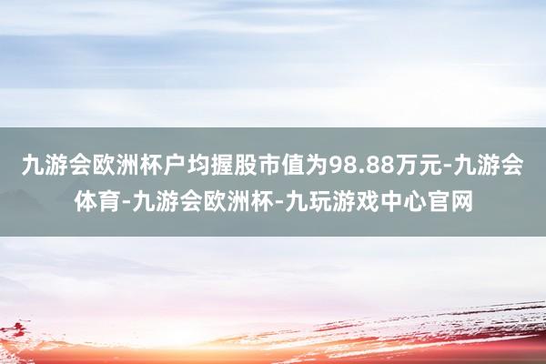 九游会欧洲杯户均握股市值为98.88万元-九游会体育-九游会欧洲杯-九玩游戏中心官网