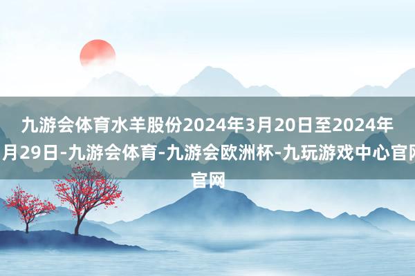 九游会体育水羊股份2024年3月20日至2024年3月29日-九游会体育-九游会欧洲杯-九玩游戏中心官网