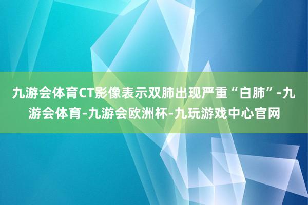 九游会体育CT影像表示双肺出现严重“白肺”-九游会体育-九游会欧洲杯-九玩游戏中心官网