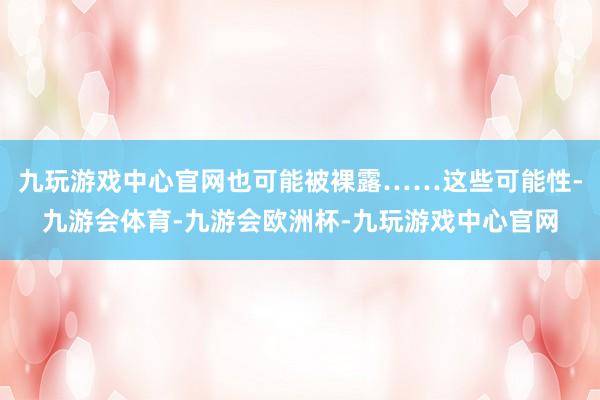 九玩游戏中心官网也可能被裸露……这些可能性-九游会体育-九游会欧洲杯-九玩游戏中心官网