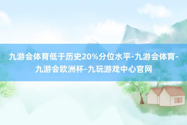 九游会体育低于历史20%分位水平-九游会体育-九游会欧洲杯-九玩游戏中心官网