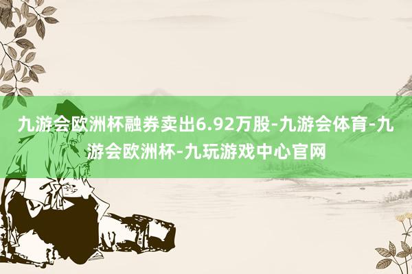 九游会欧洲杯融券卖出6.92万股-九游会体育-九游会欧洲杯-九玩游戏中心官网