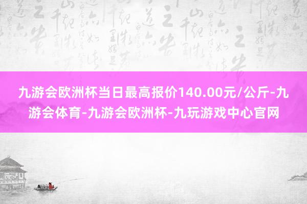 九游会欧洲杯当日最高报价140.00元/公斤-九游会体育-九游会欧洲杯-九玩游戏中心官网