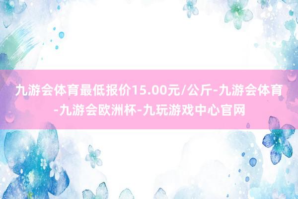 九游会体育最低报价15.00元/公斤-九游会体育-九游会欧洲杯-九玩游戏中心官网