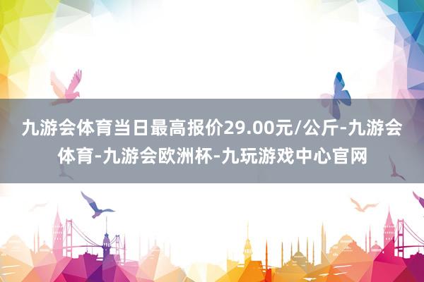 九游会体育当日最高报价29.00元/公斤-九游会体育-九游会欧洲杯-九玩游戏中心官网