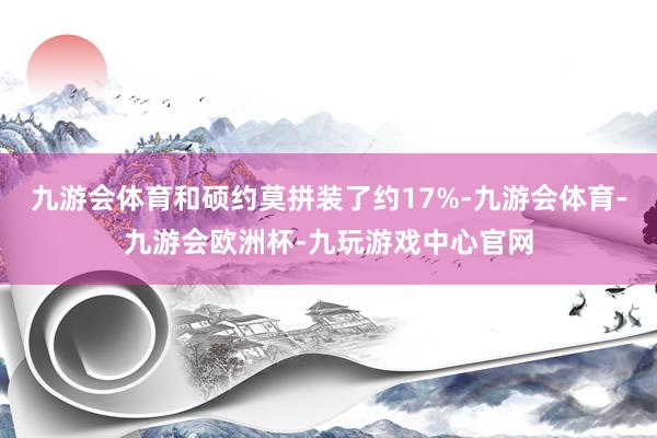 九游会体育和硕约莫拼装了约17%-九游会体育-九游会欧洲杯-九玩游戏中心官网