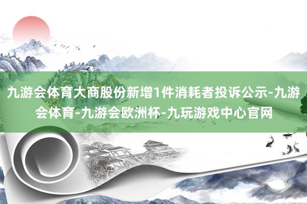 九游会体育大商股份新增1件消耗者投诉公示-九游会体育-九游会欧洲杯-九玩游戏中心官网