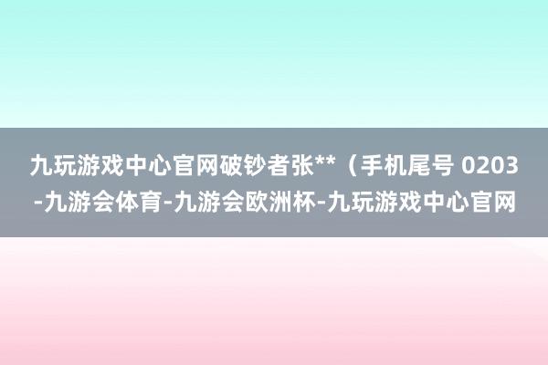 九玩游戏中心官网破钞者张**（手机尾号 0203-九游会体育-九游会欧洲杯-九玩游戏中心官网