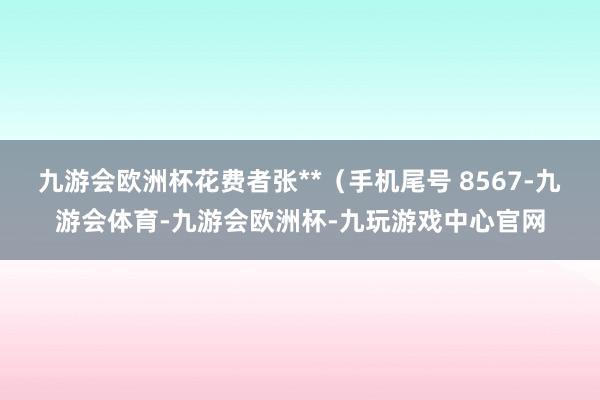 九游会欧洲杯花费者张**（手机尾号 8567-九游会体育-九游会欧洲杯-九玩游戏中心官网