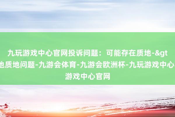 九玩游戏中心官网投诉问题：可能存在质地->其他质地问题-九游会体育-九游会欧洲杯-九玩游戏中心官网