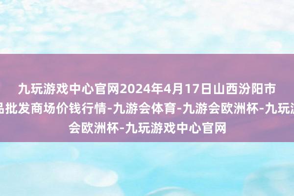 九玩游戏中心官网2024年4月17日山西汾阳市晋阳农副居品批发商场价钱行情-九游会体育-九游会欧洲杯-九玩游戏中心官网