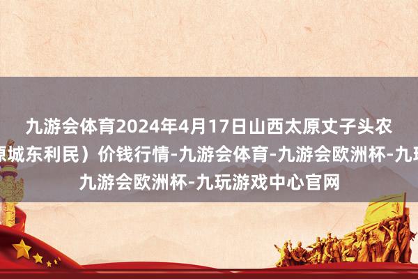 九游会体育2024年4月17日山西太原丈子头农家具物流园（原城东利民）价钱行情-九游会体育-九游会欧洲杯-九玩游戏中心官网