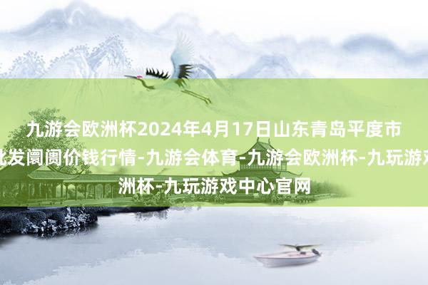 九游会欧洲杯2024年4月17日山东青岛平度市南村蔬菜批发阛阓价钱行情-九游会体育-九游会欧洲杯-九玩游戏中心官网