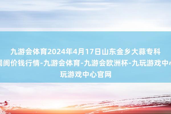 九游会体育2024年4月17日山东金乡大蒜专科批发阛阓价钱行情-九游会体育-九游会欧洲杯-九玩游戏中心官网