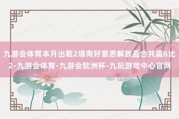 九游会体育本月出戰2場南好意思解放盃合共贏6比2-九游会体育-九游会欧洲杯-九玩游戏中心官网