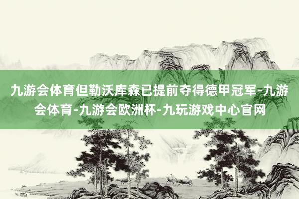 九游会体育但勒沃库森已提前夺得德甲冠军-九游会体育-九游会欧洲杯-九玩游戏中心官网