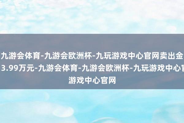 九游会体育-九游会欧洲杯-九玩游戏中心官网卖出金额13.99万元-九游会体育-九游会欧洲杯-九玩游戏中心官网