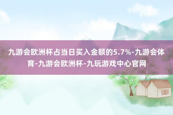 九游会欧洲杯占当日买入金额的5.7%-九游会体育-九游会欧洲杯-九玩游戏中心官网