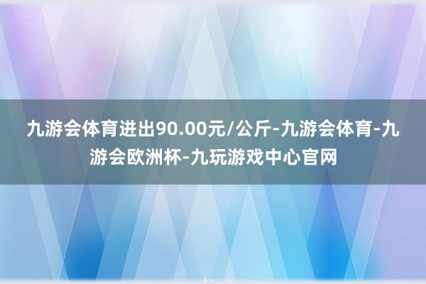 九游会体育进出90.00元/公斤-九游会体育-九游会欧洲杯-九玩游戏中心官网