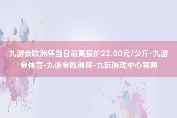 九游会欧洲杯当日最高报价22.00元/公斤-九游会体育-九游会欧洲杯-九玩游戏中心官网