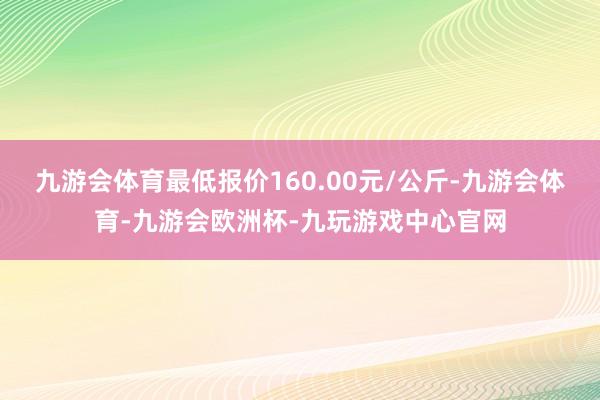 九游会体育最低报价160.00元/公斤-九游会体育-九游会欧洲杯-九玩游戏中心官网