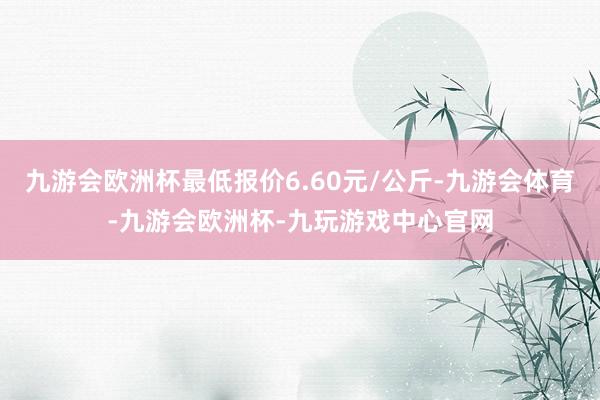 九游会欧洲杯最低报价6.60元/公斤-九游会体育-九游会欧洲杯-九玩游戏中心官网