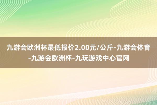 九游会欧洲杯最低报价2.00元/公斤-九游会体育-九游会欧洲杯-九玩游戏中心官网