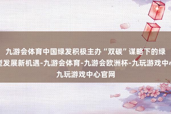 九游会体育中国绿发积极主办“双碳”谋略下的绿色转型发展新机遇-九游会体育-九游会欧洲杯-九玩游戏中心官网