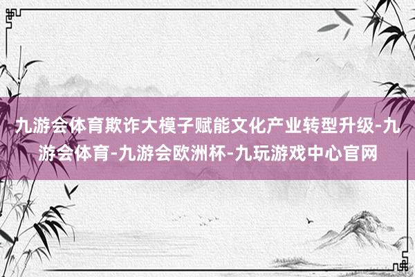 九游会体育欺诈大模子赋能文化产业转型升级-九游会体育-九游会欧洲杯-九玩游戏中心官网