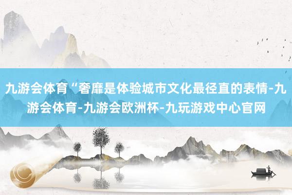 九游会体育“奢靡是体验城市文化最径直的表情-九游会体育-九游会欧洲杯-九玩游戏中心官网