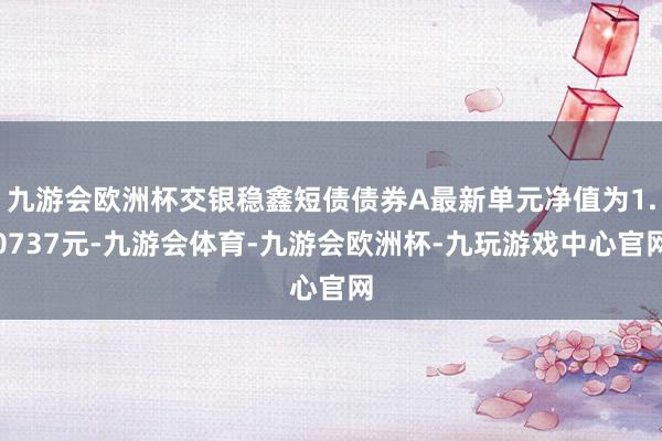 九游会欧洲杯交银稳鑫短债债券A最新单元净值为1.0737元-九游会体育-九游会欧洲杯-九玩游戏中心官网