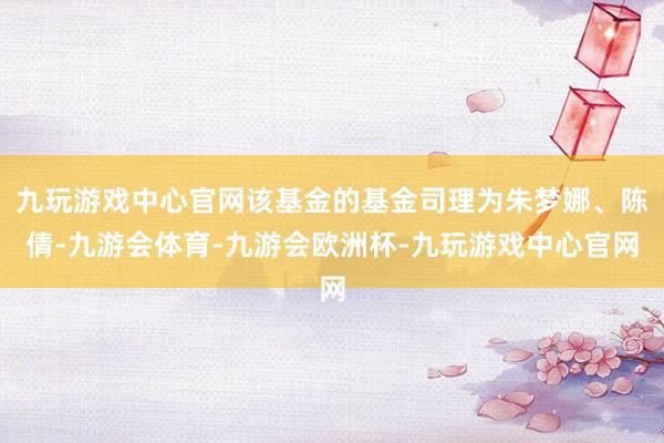 九玩游戏中心官网该基金的基金司理为朱梦娜、陈倩-九游会体育-九游会欧洲杯-九玩游戏中心官网