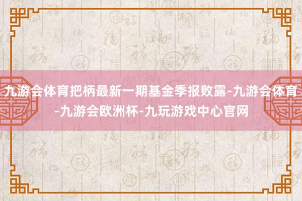 九游会体育把柄最新一期基金季报败露-九游会体育-九游会欧洲杯-九玩游戏中心官网