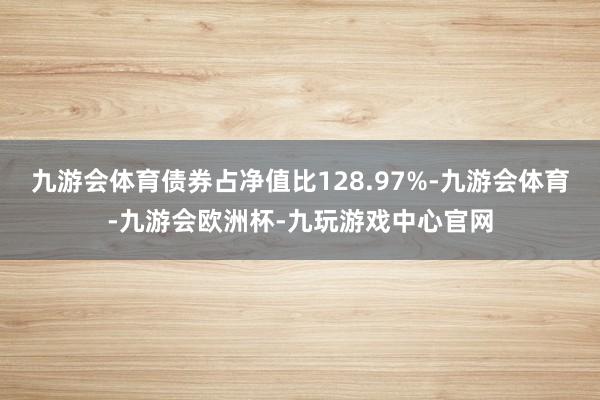 九游会体育债券占净值比128.97%-九游会体育-九游会欧洲杯-九玩游戏中心官网