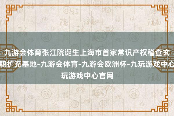 九游会体育张江院诞生上海市首家常识产权稽查玄虚履职扩充基地-九游会体育-九游会欧洲杯-九玩游戏中心官网