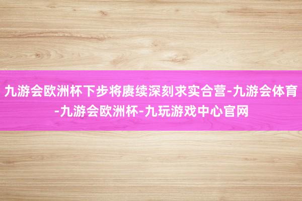 九游会欧洲杯下步将赓续深刻求实合营-九游会体育-九游会欧洲杯-九玩游戏中心官网