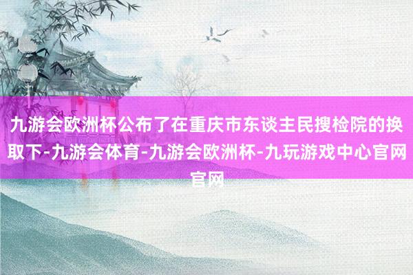 九游会欧洲杯公布了在重庆市东谈主民搜检院的换取下-九游会体育-九游会欧洲杯-九玩游戏中心官网