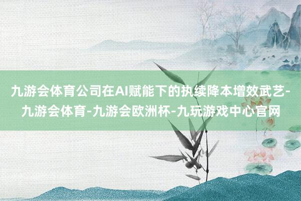 九游会体育公司在AI赋能下的执续降本增效武艺-九游会体育-九游会欧洲杯-九玩游戏中心官网